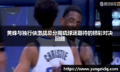 黄蜂与独行侠激战总分揭晓球迷期待的精彩对决回顾